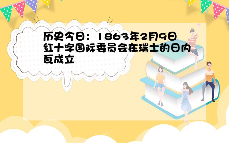 历史今日：1863年2月9日红十字国际委员会在瑞士的日内瓦成立