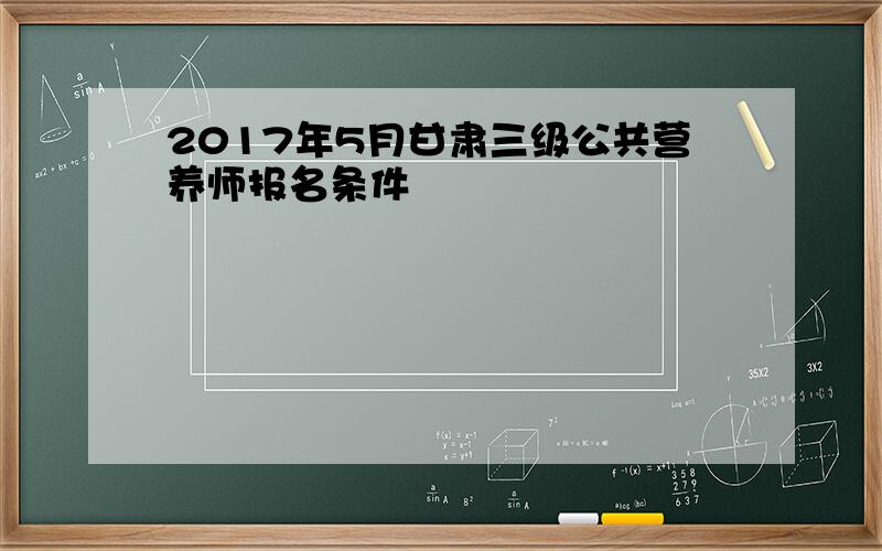 2017年5月甘肃三级公共营养师报名条件