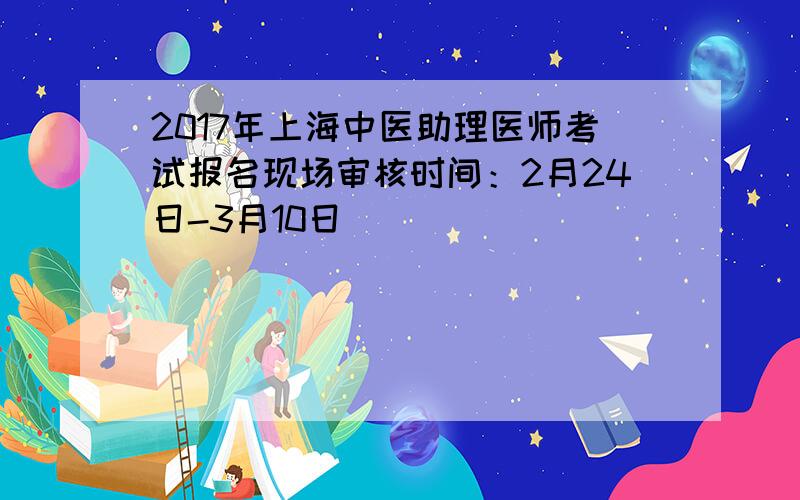 2017年上海中医助理医师考试报名现场审核时间：2月24日-3月10日