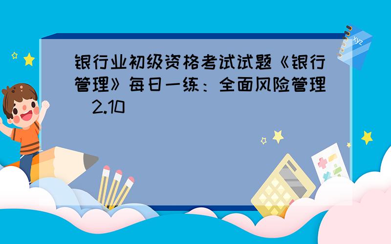 银行业初级资格考试试题《银行管理》每日一练：全面风险管理（2.10）