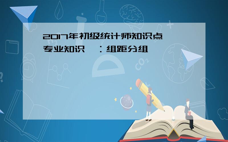 2017年初级统计师知识点《专业知识》：组距分组