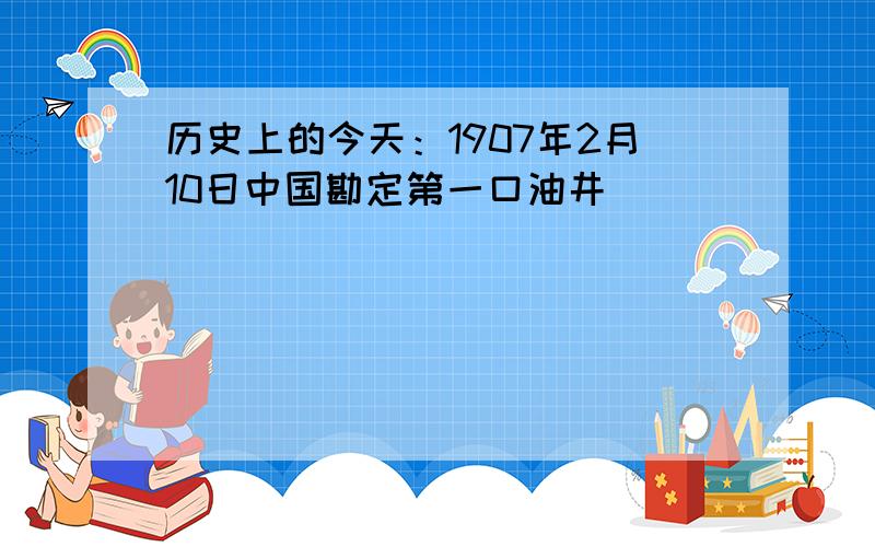 历史上的今天：1907年2月10日中国勘定第一口油井