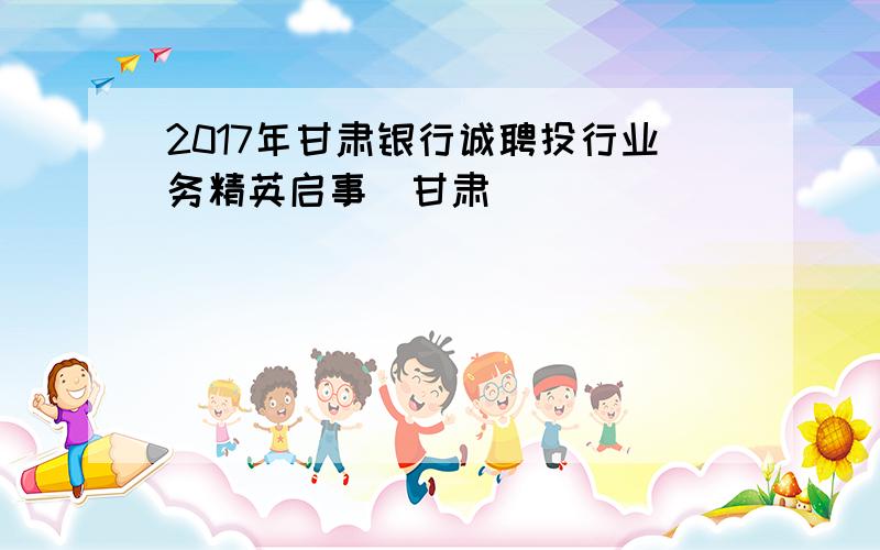 2017年甘肃银行诚聘投行业务精英启事(甘肃)