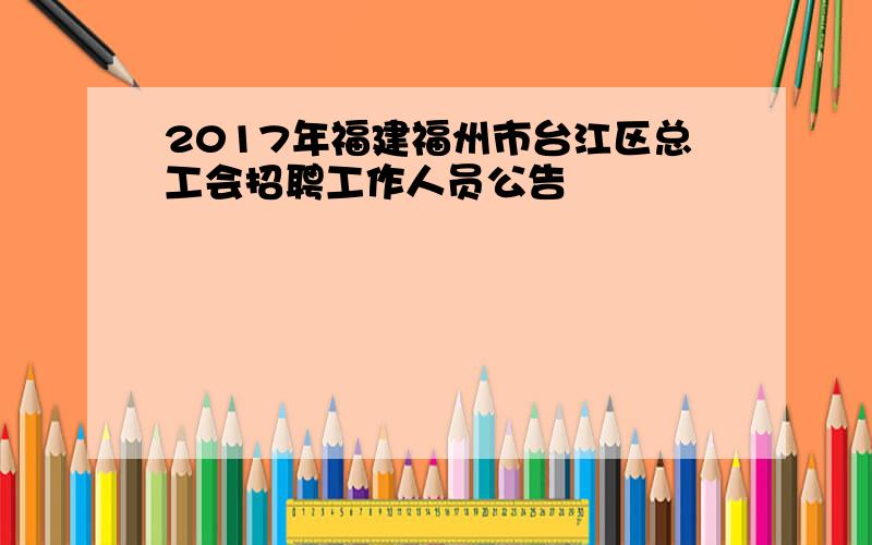 2017年福建福州市台江区总工会招聘工作人员公告