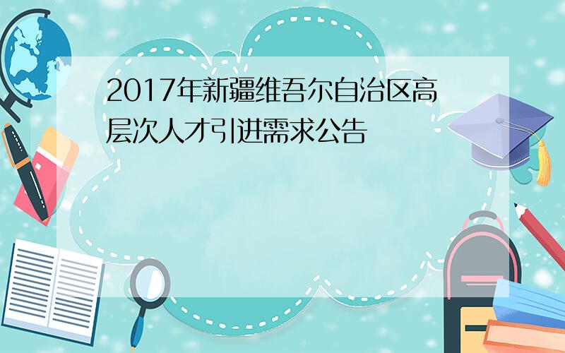 2017年新疆维吾尔自治区高层次人才引进需求公告