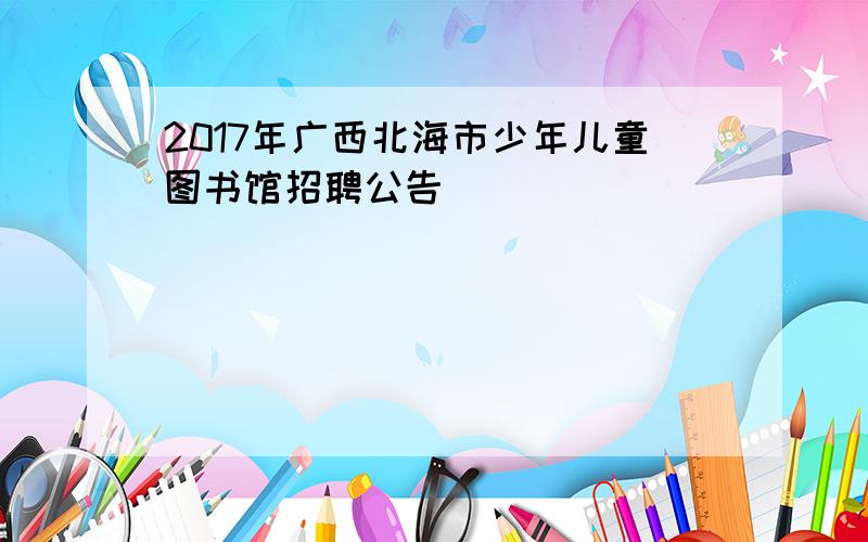 2017年广西北海市少年儿童图书馆招聘公告