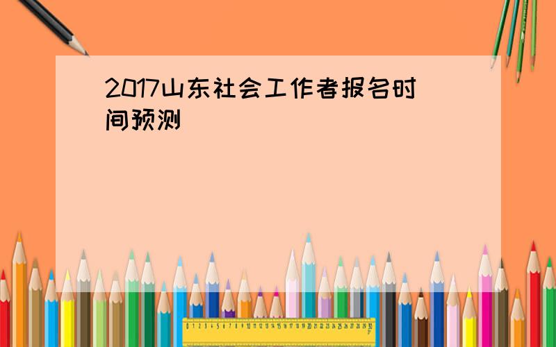 2017山东社会工作者报名时间预测