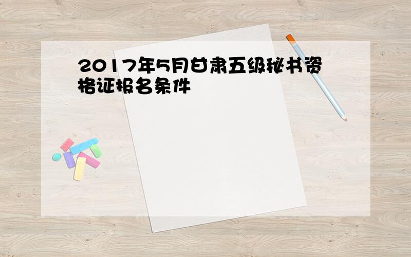 2017年5月甘肃五级秘书资格证报名条件