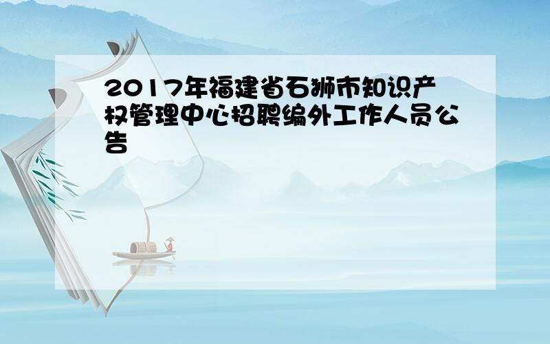 2017年福建省石狮市知识产权管理中心招聘编外工作人员公告