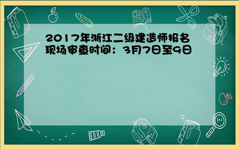 2017年浙江二级建造师报名现场审查时间：3月7日至9日