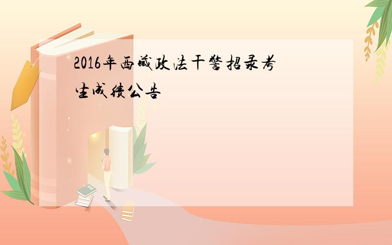 2016年西藏政法干警招录考生成绩公告