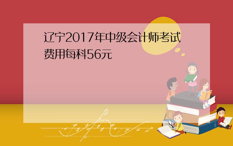 辽宁2017年中级会计师考试费用每科56元