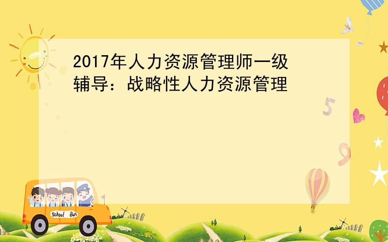 2017年人力资源管理师一级辅导：战略性人力资源管理