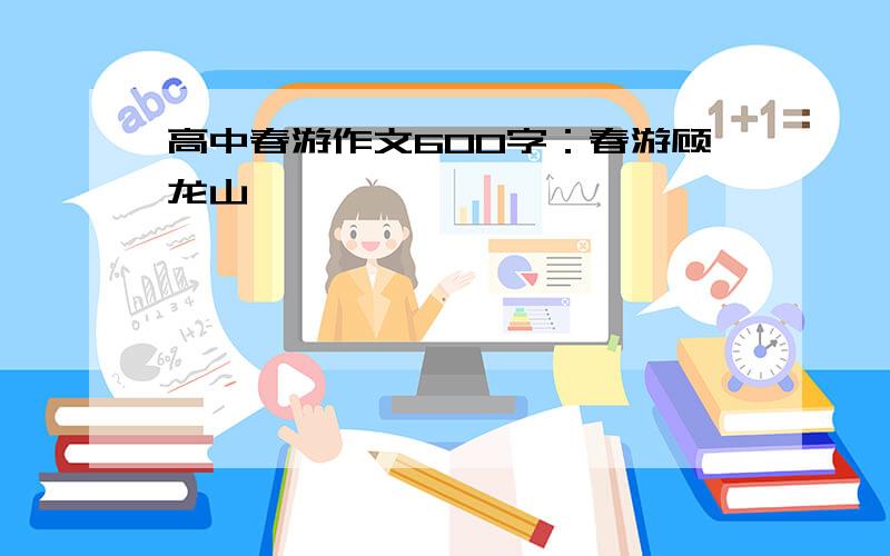 高中春游作文600字：春游顾龙山