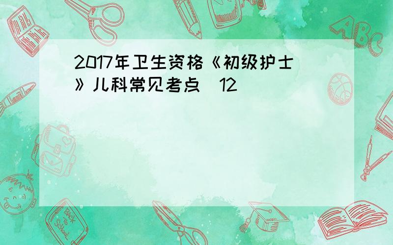 2017年卫生资格《初级护士》儿科常见考点(12)