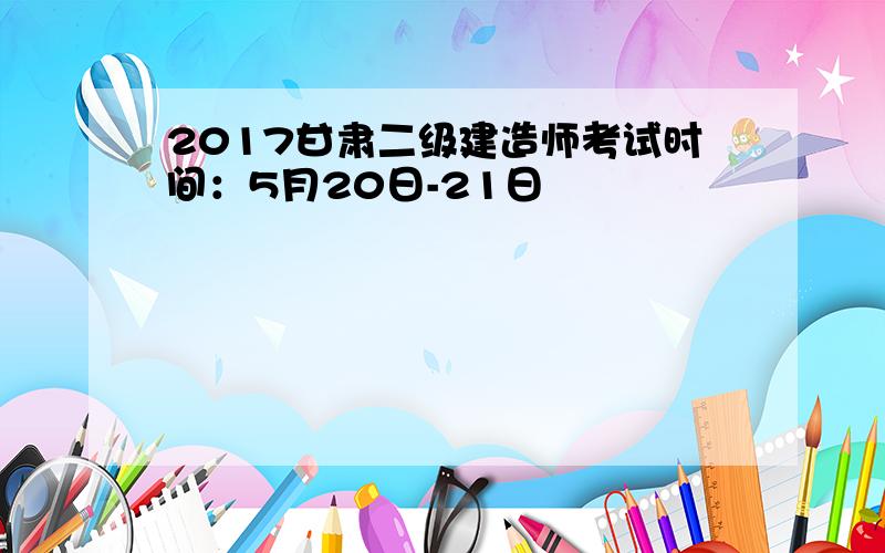 2017甘肃二级建造师考试时间：5月20日-21日