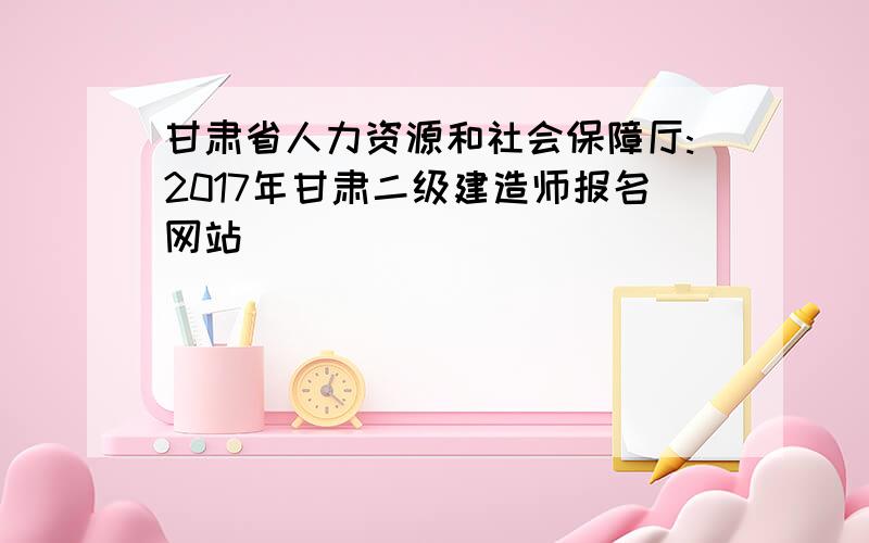 甘肃省人力资源和社会保障厅:2017年甘肃二级建造师报名网站