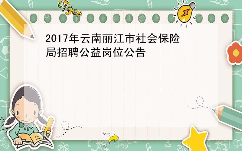 2017年云南丽江市社会保险局招聘公益岗位公告