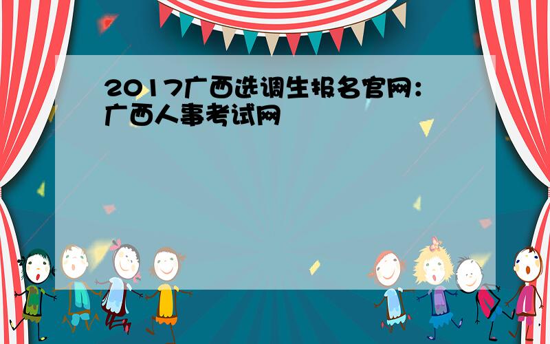 2017广西选调生报名官网：广西人事考试网