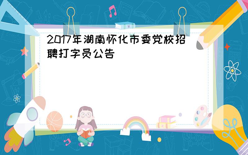 2017年湖南怀化市委党校招聘打字员公告