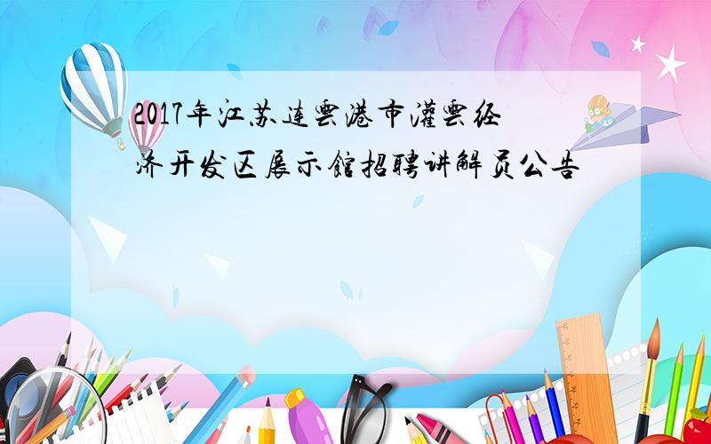 2017年江苏连云港市灌云经济开发区展示馆招聘讲解员公告