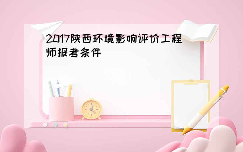 2017陕西环境影响评价工程师报考条件