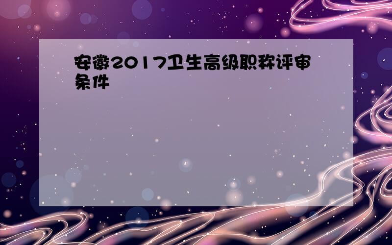 安徽2017卫生高级职称评审条件