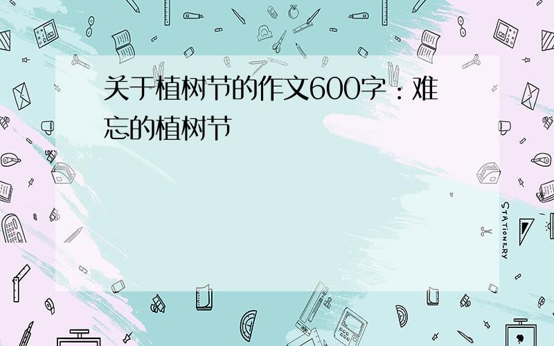 关于植树节的作文600字：难忘的植树节