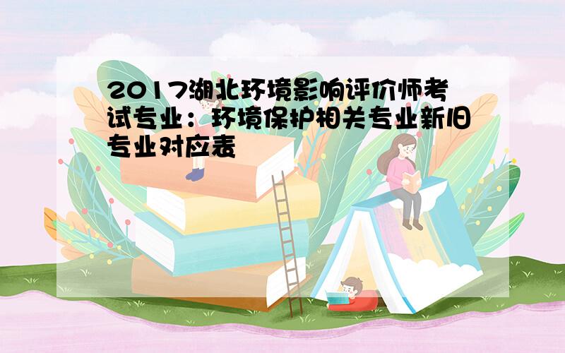 2017湖北环境影响评价师考试专业：环境保护相关专业新旧专业对应表