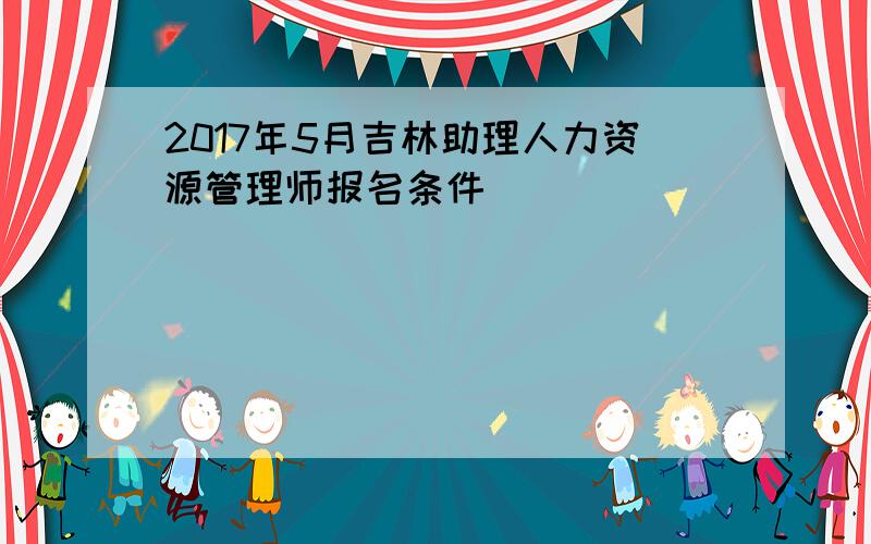 2017年5月吉林助理人力资源管理师报名条件