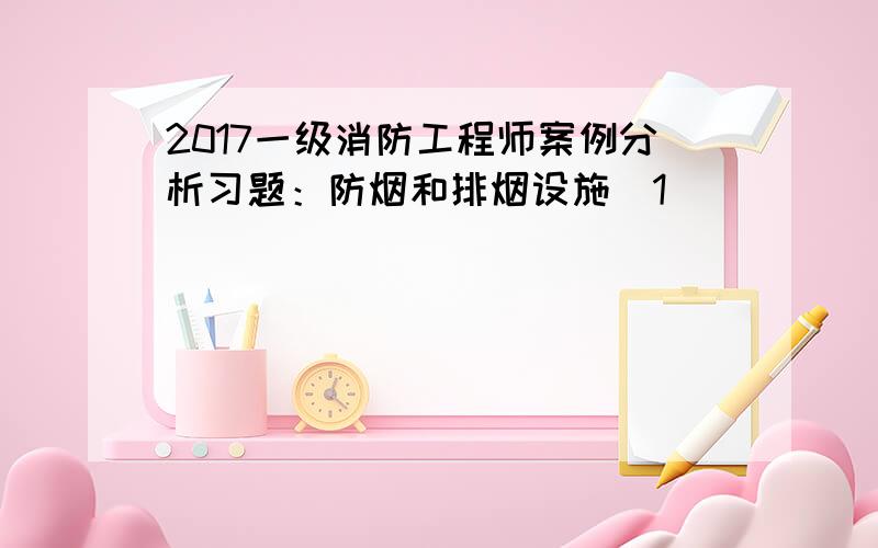 2017一级消防工程师案例分析习题：防烟和排烟设施[1]