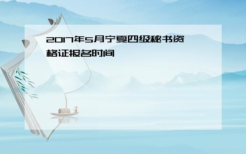 2017年5月宁夏四级秘书资格证报名时间