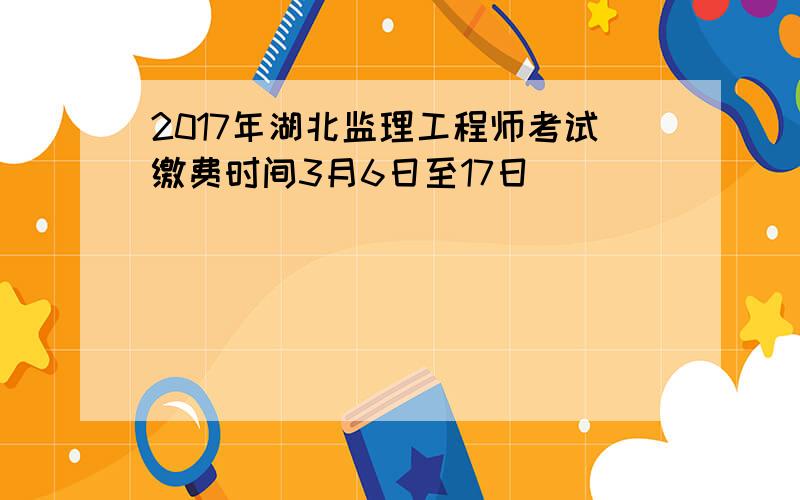 2017年湖北监理工程师考试缴费时间3月6日至17日