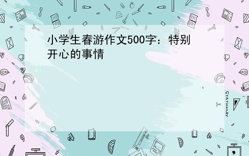 小学生春游作文500字：特别开心的事情