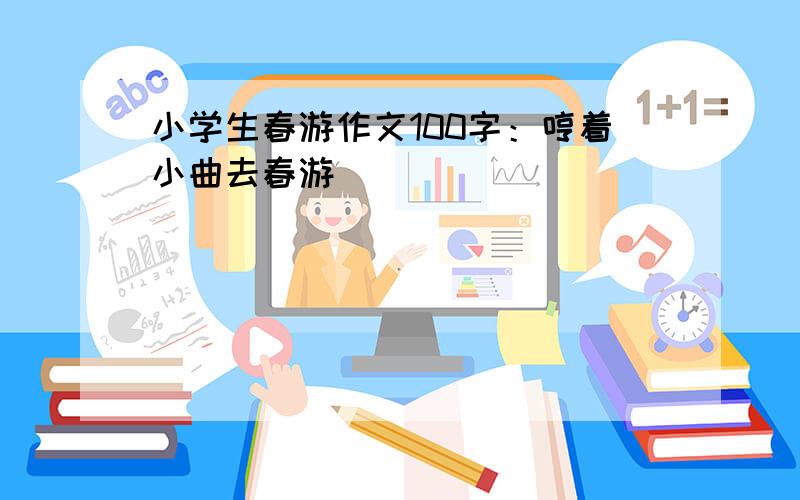 小学生春游作文100字：哼着小曲去春游