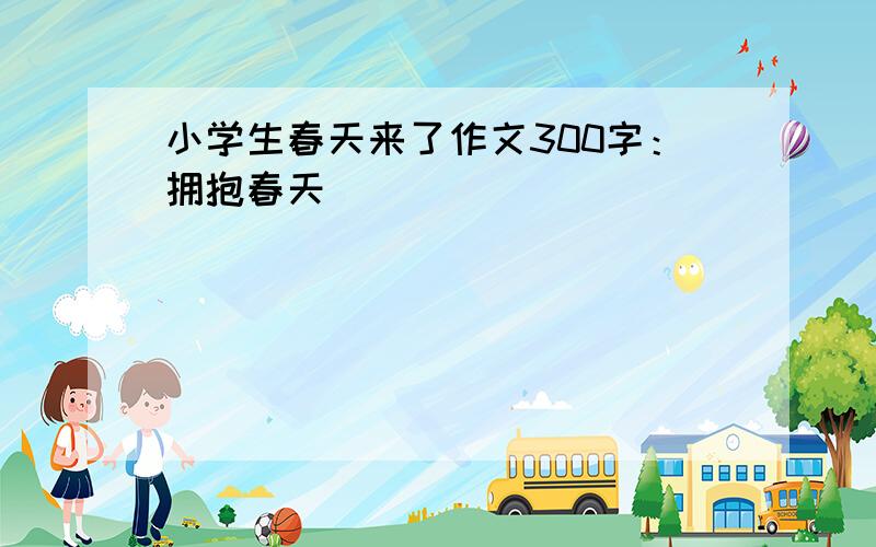 小学生春天来了作文300字：拥抱春天