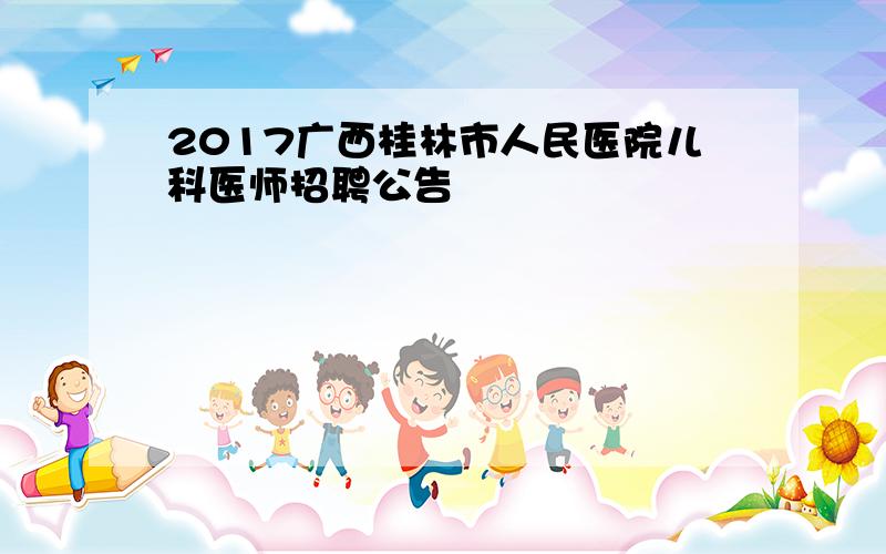 2017广西桂林市人民医院儿科医师招聘公告