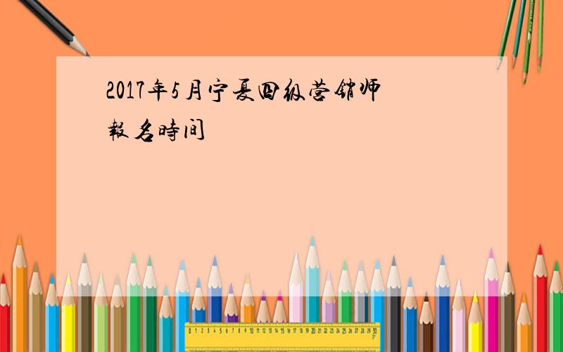 2017年5月宁夏四级营销师报名时间