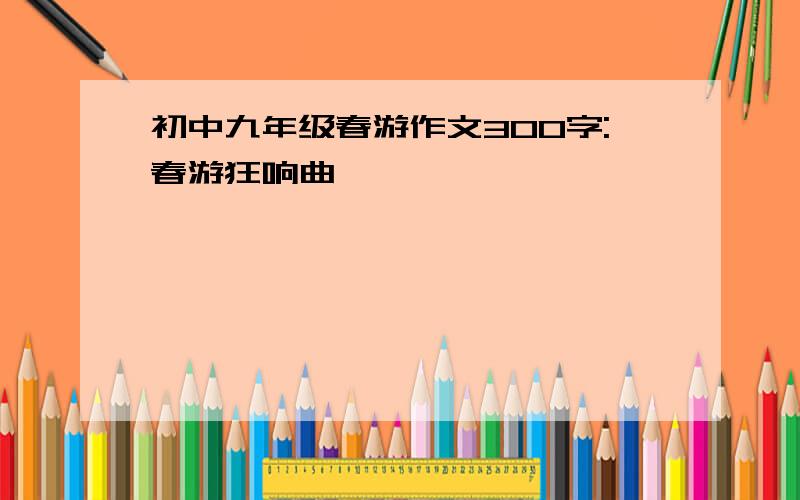 初中九年级春游作文300字:春游狂响曲