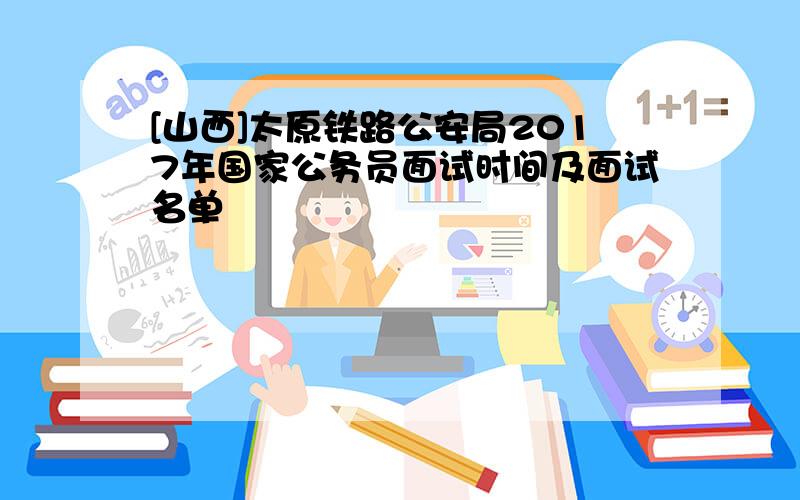 [山西]太原铁路公安局2017年国家公务员面试时间及面试名单