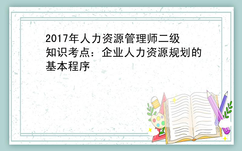 2017年人力资源管理师二级知识考点：企业人力资源规划的基本程序