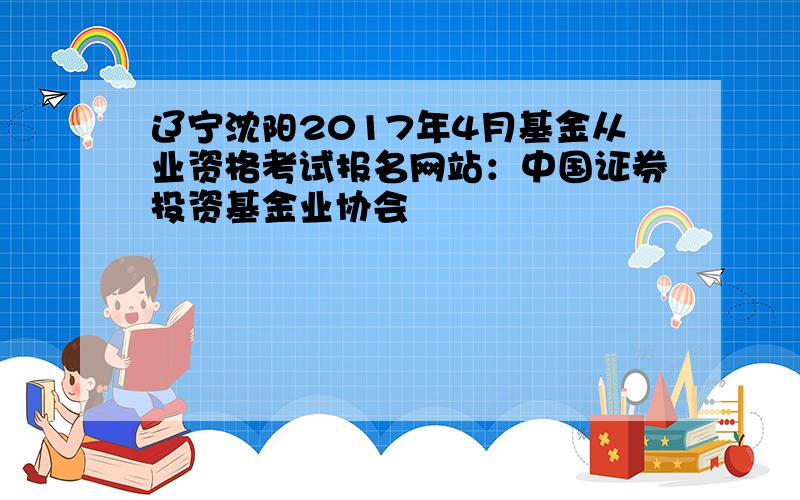 辽宁沈阳2017年4月基金从业资格考试报名网站：中国证券投资基金业协会