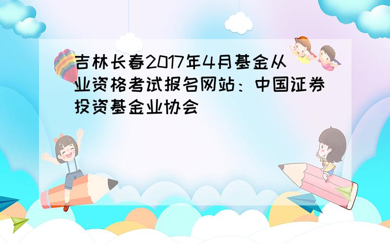 吉林长春2017年4月基金从业资格考试报名网站：中国证券投资基金业协会