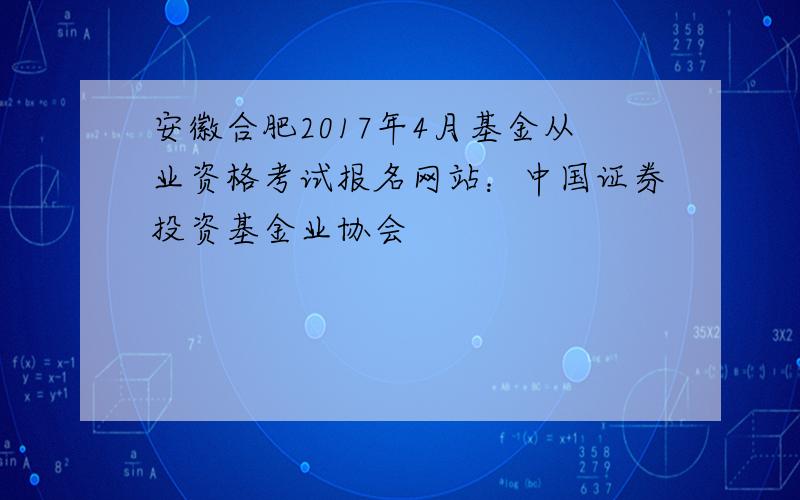 安徽合肥2017年4月基金从业资格考试报名网站：中国证券投资基金业协会