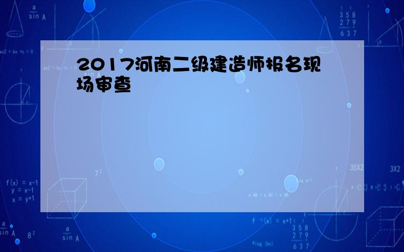 2017河南二级建造师报名现场审查