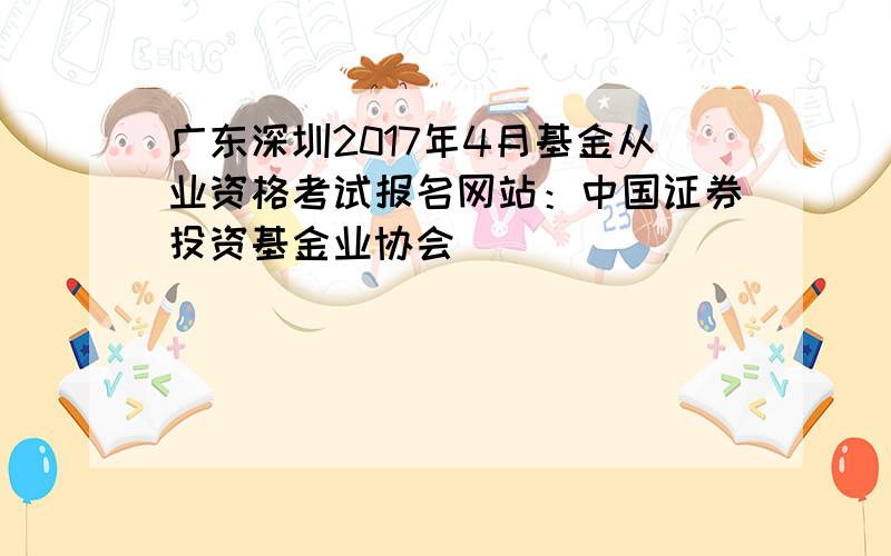 广东深圳2017年4月基金从业资格考试报名网站：中国证券投资基金业协会