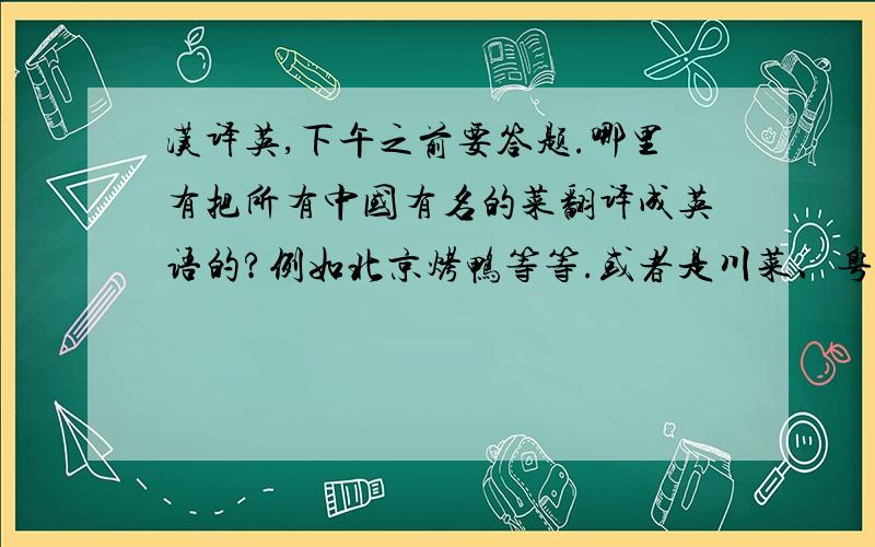 汉译英,下午之前要答题.哪里有把所有中国有名的菜翻译成英语的?例如北京烤鸭等等.或者是川菜、粤菜、鲁菜.都可以!