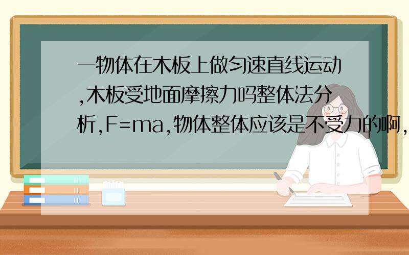 一物体在木板上做匀速直线运动,木板受地面摩擦力吗整体法分析,F=ma,物体整体应该是不受力的啊,怎么回事啊