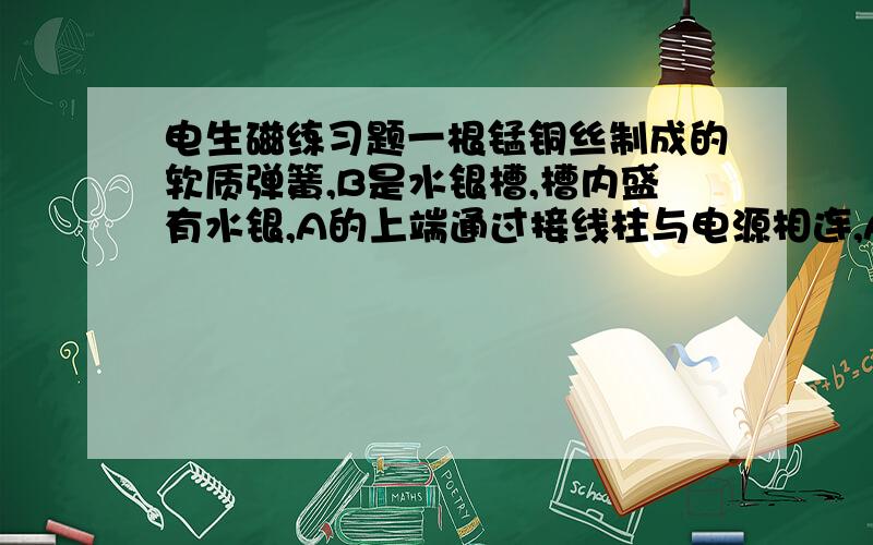 电生磁练习题一根锰铜丝制成的软质弹簧,B是水银槽,槽内盛有水银,A的上端通过接线柱与电源相连,A的下端恰好与水银表面接触,开关S闭合时发生的现象是（ ）A.弹簧伸长,灯持续发光 、B.弹簧