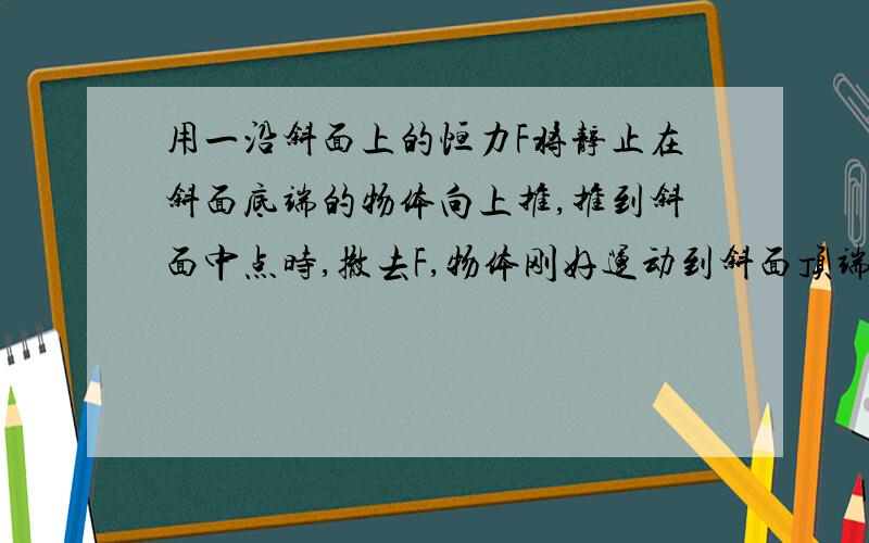 用一沿斜面上的恒力F将静止在斜面底端的物体向上推,推到斜面中点时,撤去F,物体刚好运动到斜面顶端开始返回,物体从底端到顶端所用的时间为t,从顶端到底端所需的时间也为t ,若物体回到